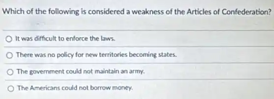 Which of the following is considered a weakness of the Articles of Confederation?
It was difficult to enforce the laws.
There was no policy for new territories becoming states.
The government could not maintain an army.
The Americans could not borrow money.