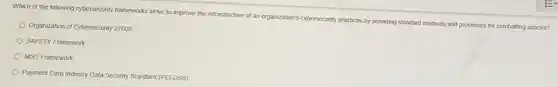 Which of the following cybersecurity frameworks strive to improve the infrastructure of an organization's cybersecurity practices by providing standard methods attacks?
Organization of Cybersecurity 2700s
SAFETY Framework
NIST Framework
Payment Card Industry Data Security Standard (PCIDSS)