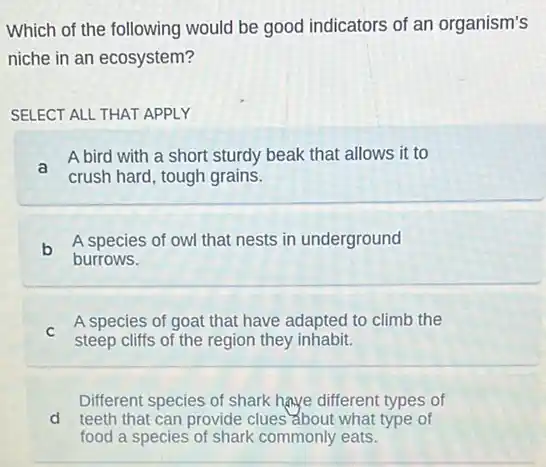 Which of the following would be good indicators of an organism's
niche in an ecosystem?
SELECT ALL THAT APPLY
a
A bird with a short sturdy beak that allows it to
crush hard, tough grains.
b
A species of owl that nests in underground
burrows.
C
A species of goat that have adapted to climb the
steep cliffs of the region they inhabit.
Different species of shark have different types of
d teeth that can provide clues about what type of
food a species of shark commonly eats.