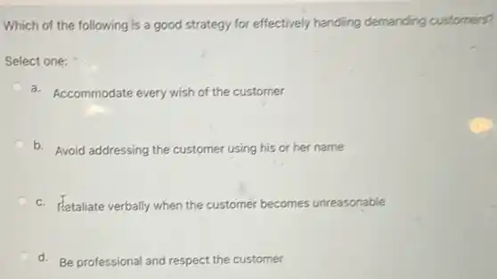 Which of the following is a good strategy for effectively handling demanding customers?
Select one:
a. Accommodate every wish of the customer
C b. Avoid addressing the customer using his or her name
C c. Retaliate verbally when the customer becomes unreasonable
d. Be professional and respect the customer