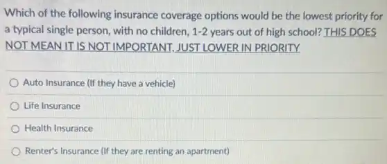 Which of the following insurance coverage options would be the lowest priority for
a typical single person , with no children, 1-2 years out of high school? THIS DOES
NOT MEAN IT IS NOT IMPORTANT JUST LOWER IN PRIORITY
Auto Insurance (If they have a vehicle)
Life Insurance
Health Insurance
Renter's Insurance (If they are renting an apartment)