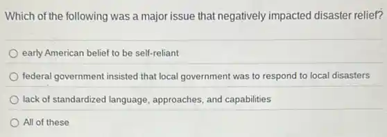 Which of the following was a major issue that negatively impacted disaster relief?
early American belief to be self-reliant
federal government insisted that local government was to respond to local disasters
lack of standardized language, approaches, and capabilities
All of these