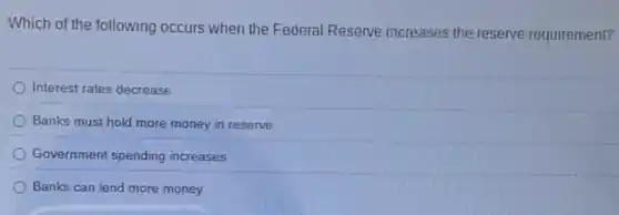 Which of the following occurs when the Federal Reserve inereases the reserverequirement?
Interest rates decrease
Banks must hold more money in reserve
Government spending increases
Banks can lend more money