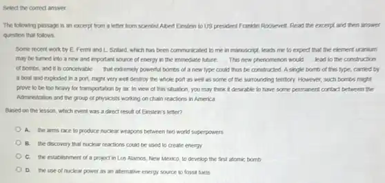 The following passage is an excerpt from a letter from scientist Albert Einstein to US president Franklin Roosevelt. Read the excerpt and then answer
question that follows
Some recent work by E. Fermi and I.Szilard, which has been communicated to me in manuscript, leads me to expect that the element uranium
may be turned into a new and important source of energy in the immediate future. __ This new phenomenon would __ lead to the construction
of bombs, and it is conceivable __ that extremely powerful bombs of a new type could thus be constructed A single bomb of this type, carried by
a boat and exploded in a port, might very well destroy the whole port as well as some of the surrounding territory. However, such bombs might
prove to be too heavy for transportation by air. In view of this situation, you may think it desirable to have some permanent contact between the
Administration and the group of physicists working on chain reactions in America
Based on the lesson which event was a direct result of Einstein's letter?
A. the arms race to produce nuclear weapons between two word superpowers
B. the discovery that nuclear reactions could be used to create energy
C. the establishment of a project in Los Alamos, New Mexico, to develop the first atomic bomb
D.the use of nuclear power as an alternative energy source to fossil fuels