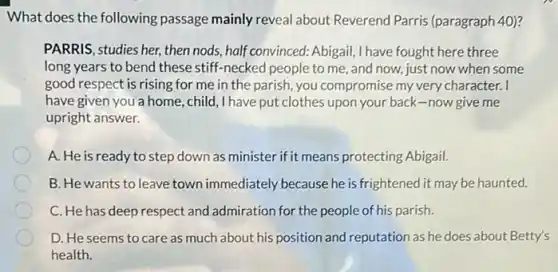 What does the following passage mainly reveal about Reverend Parris (paragraph 40)?
PARRIS, studies her, then nods, half convinced: Abigail I have fought here three
long years to bend these stiff-necked people to me, and now,just now when some
good respect is rising for me in the parish.you compromise my very character. I
have given you a home, child, I have put clothes upon your back-now give me
upright answer.
A. He is ready to step down as minister if it means protecting Abigail.
B. He wants to leave town immediately because he is frightened it may be haunted.
C. He has deep respect and admiration for the people of his parish.
D. He seems to care as much about his position and reputation as he does about Betty's
health.