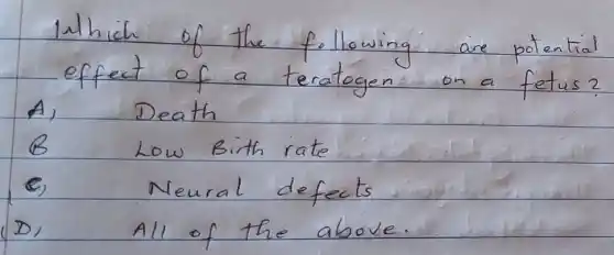 Which of the following are potential effect of a teratogen on a fetus?
A) Death
B Low Birth rate
C) Neural defects
D) All of the above.