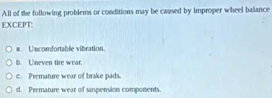 All of the following problems or conditions may be caused by Improper wheel balance
EXCEPT:
a. Uncomfortable vibration.
b. Uneven tire wear.
c. Premature wear of brake pads.
d. Premature wear of suspension components.