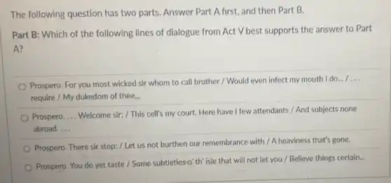 The following question has two parts. Answer Part A first, and then Part B.
Part B: Which of the following lines of dialogue from Act V best supports the answer to Part
A?
Prospero. For you most wicked sir whom to call brother / Would even infect my mouth do...
__
require / My dukedom of thee,..
Prospero. __
Welcome sir; / This cell's my court. Here have I few attendants / And subjects none
abroad. __
Prospero. There sir stop:/ Let us not burthen our remembrance with/A heaviness that's gone.
Prospero. You do yet taste / Some subtleties o' th' isle that will not let you / Believe things certain...