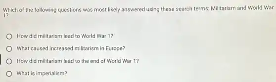 Which of the following questions was most likely answered using these search terms.Militarism and World War
How did militarism lead to World War 1?
What caused increased militarism in Europe?
How did militarism lead to the end of World War 1?
What is imperialism?