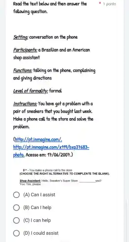 following question.
setting conversation on the phone
participants:o Brazilian and an American
shop assistant
Functions:talking on the phone . complaining
and giving directions
Level of formality:formal
Instructions You have got a problem with a
pair of sneakers that you bought last week
Make a phone call to the store and solve the
problem.
(http://ptimmagine com/.
http://ptimmagine .com/x191/bxp37683-
photo . Acesso em: 17/06/2007
5TH - You make a phone call to the store.
(CHOOSE THE RIGHT AL TERNATIVE TO COMPI LENTE THE BLANK)
Shop Assistant:Hello , Sneaker's Super Store __ you?
You: Yes please.
(A)Can I assist
(B)Can I help
Read the text below and then answer the 1 ponto