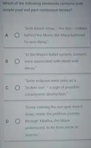 Which of the following sentences contains both
simple past and past continuous tenses?
"With Kinich Ahau - the Sun -hidden
behind the Moon , the Maya believed
he was dying."
"In the Maya's belief system , sunsets
were associated with death and
decay."
"Solar eclipses were seen as a
'broken sun' - a sign of possible
cataclysmic destruction."
"Every evening the sun god, Kinich
Ahau, made the perilous journey
D	through Xibalba , the Maya
underworld, to be born anew at