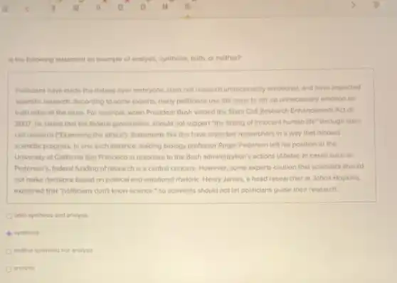 is the following statement an example of analysis, synthesis both, or neither?
Politicians have made the debate over embryonic stem cell research unnecessanly emotional and have impacted
scientific research According to some experts, many politicians use the issue to stir up unnecessary emotion on
both sides of the issue For example, when President Bush vetoed the Stem Cell Research Enhancement Act of
2007, he stated that the federal government should not support "the taking of innocent human life through stem
cell research ("Examining the ethics"}, Statements like this have impacted researchers in a way that hinders
scientific progress. In one such instance, leading biology professor Roger Pedersen left his position ot the
University of California San Francisco in response to the Bush administration's actions (Abate). In cases such as
Pedersen's, federal funding of research is a central concern. However, some experts caution that scientists should
not make decisions based on political and emotional rhetoric. Henry James, a head researcher at Johns Hopkins.
explained that "politicians don't know science," so scientists should not let politicians guide their research.
both synthesis and analysis
synthesis
neither synthesis nor analysis
analysis