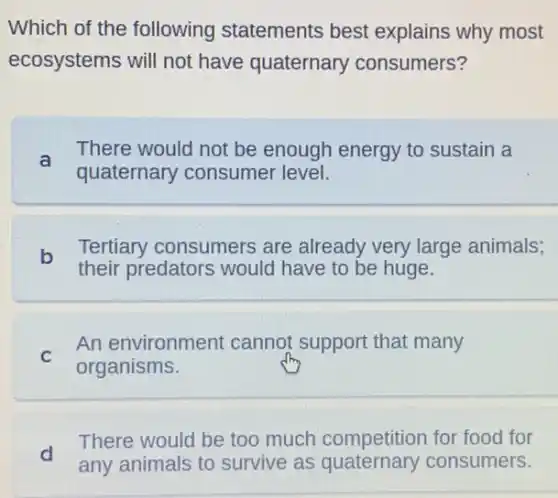 Which of the following statements best explains why most
ecosystems will not have quaternary consumers?
a
There would not be enough energy to sustain a
quaternary consumer level.
b
their predators would have to be huge.
Tertiary consumers are already very large animals;
C
An environment cannot support that many
organisms.
d
any animals to survive as consumers.
There would be too much competition for food for