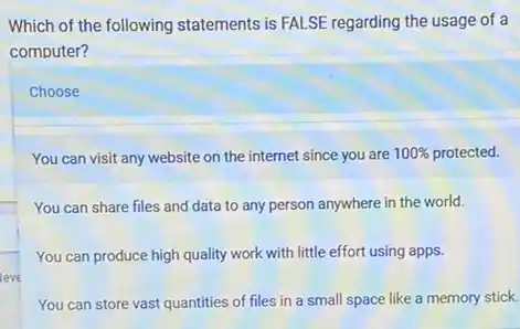 Which of the following statements is FALSE regarding the usage of a
computer?
You can visit any website on the internet since you are are 100% protected. 100% 
You can share files and data to any person anywhere in the world.
You can produce high quality work with little effort using apps.
You can store vast quantities of files in a small space like a memory stick