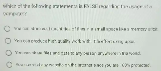 Which of the following statements is FALSE regarding the usage of a
computer?
You can store vast quantities of files in a small space like a memory stick.
You can produce high quality work with little effort using apps.
You can share files and data to any person anywhere in the world.
You can visit any website on the internet since you are 100%  protected.