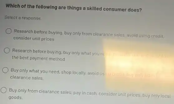 Which of the following are things a skilled consumer does?
Select a response.
Research before buying buy only from clearance sales, avoid using credit,
consider unit prices
Research before buying , buy only what you needin
consider
the best payment method
Buy only what you need shop locally, avoid using credit.
buy only from
clearance sales.
Buy only from clearance sales, pay in cash consider unit prices, buy only local
goods.