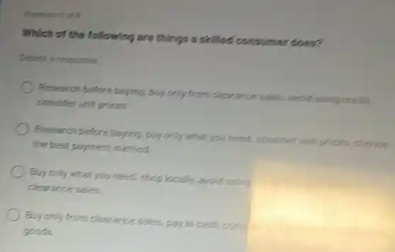 Which of the following are things a skilled consumer does?
Select aresponse.
Revearch before buying buy only from clearance sales, avoid using credit
consider unit prices
Pesearch before buying buy only what you need,consider unit prices crosse
the best payment method
Buy only what you need.shop locally, avoid using
clearance sales.
Buy only from clearance sales, pay in canh
goods