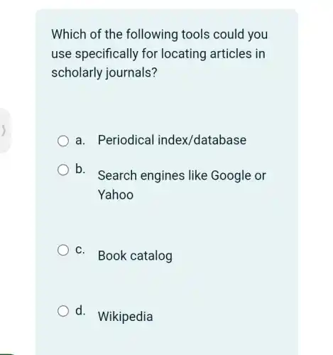 Which of the following tools could you
use specifically for locating articles in
scholarly journals?
a. Periodical index/database
b.
Search engines like Google or
Yahoo
c. Book catalog
d. Wikipedia