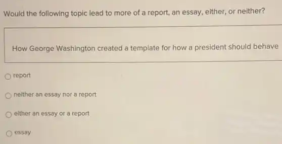 Would the following topic lead to more of a report, an essay either, or neither?
How George Washington created a template for how a president should behave
report
neither an essay nor a report
either an essay or a report
essay