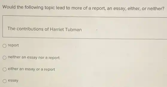 Would the following topic lead to more of a report, an essay either, or neither?
The contributions of Harriet Tubman
report
neither an essay nor a report
either an essay or a report
essay