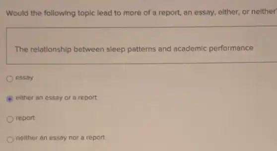 Would the following topic lead to more of a report, an essay either, or neither
The relationship between sleep patterns and academic performance
essay
C either an essay or a report
report
neither an essay nor a report