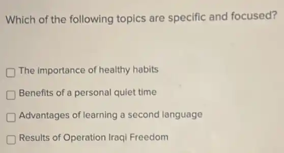 Which of the following topics are specific and focused?
D The importance of healthy habits
Benefits of a personal quiet time
Advantages of learning a second language
D Results of Operation Iraqi Freedom