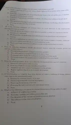 Which of the following is not true about the ments of globalization in general?
A. There is expansion of democratic culture, human rights and the protection of the voices of the
minorities.
developing and developed countries
a considerable and ever growing disparity between the rich and the poor,or between
poverty. of agricultural technologies resulting in the lifting out of millions of people out of
D. The spread of technological and social revolutions significantly contributing to the advancement
of human security and safety worldwide.
E. None
All of the following statements are incorrect about the social interaction in the contemporary
international relations, except.
A. Currently people are living in a world where it is possible to isolate their experiences with the
international community
B. World socictics can casily escape from the influence of the global issues and international
relations
C. Societies at global level are interconnected not only in terms of religion, economic, intellectual
and socio-cultural issues but also in entertainments and sports
D. There exists huge contraction of cultural exchange among societies than ever before
E. None
8. From the following alternatives identify the incorrect sentence about the economic policies and
strategies of Mercantilism?
A. Prioritizing the production of import substitution products
B. They advocated for a deregulated policies on import items
C. Promoting export of manufactured goods and import of primary goods
D. Encouraging export, discouraging import and holding down consumption
E. None
9.From the following features.all are correct about the developmental state approach.except one.
A. Strong state intervention in the economy
B. Existence of tight bureaucracy that follows up policies
C. Prioritizes state led economic development over the privates
D. Regime legitimacy based on the economic development
E. None
10. Of the following one is not the short term objective of a state in conducting its foreign relations
other states in the international system.
A. Keeping the territorial integrity of the state
B. Maintaining sustainable economic development
C. Preserving the autonomy of the state
D. Protecting the state's survival in the international system
E.None
11. Which of the following is not among the external determinants of foreign policy of a state?
A.Influence of neighboring countries
B. Economic capability and military power of the state
C. The dynamics of the international politico-economic situations
D. The influence of the international system
E. None