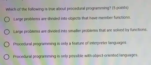 Which of the following is true about procedural programming? (5 points)
Large problems are divided into objects that have member functions.
Large problems are divided into smaller problems that are solved by functions.
Procedural programming is only a feature of interpreter languages.
Procedural programming is only possible with object-oriented languages.