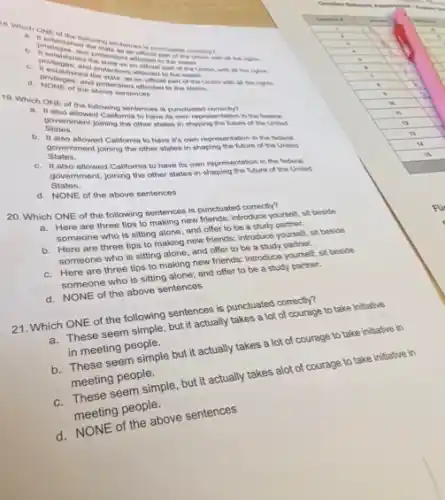 following
and
the state ins afforded in on
with all the rights.
blished the sections afforded
the above sentenction to the states.
19. Which ONE Mowed Collectionismees is punctuated
States. States. ent joining the olise states in shaping the future of the United
attenting California to have to meth representation in the forent
also allowed California to have it's own representation in the federal
States. Statement joining the other states in shaping the future of the United
c.also allowed California to have its own representation in the federal
States.
government, joining the other states in shaping the future of the United
d. NONE of the above sentences
20. Which ONE of the following sentences is punctuated correctly?
a. Here are three tips to making new friends; introduce yourself, sit beside
someone who is sitting alone, and offer to be a study partner.
b. Here are three tips to making new friends: introduce yourself, sit beside
someone who is sitting alone, and offer to be a study partner.
c. Here are three tips to making new friends:introduce yourself; sit beside
someone who is sitting alone; and offer to be a study partner.
d. NONE of the above sentences
21. Which ONE of the following sentences is punctuated correctly?
a. These seem simple, but it actually takes a lot of courage to take initiative
in meeting people.
b. These seem simple but it actually takes a lot of courage to take initiative in
meeting people.
These seem simple, but it actually takes alot of courage to take initiative in
meeting people.
d.NONE of the above sentences