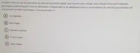 Fonseca (1995) cita um dos pioneiros na area da Psicomotricidade, que trouxe como estudo uma relação entre perturbações
psicológicas e perturbaçōes motoras afirmando a independência da debilidade motora (antecedente do sintoma psicomotor) de
um possivel correlato neurologico Esse pesquisadoré:
A Lev Vygotsky
B Jean Piaget
C Edouard Guilmain
D Ernest Dupré
E Henri Wallon