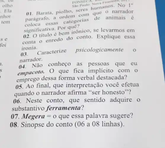 FONSICA:
Sao Paulo Nova Frontein
01.Barata, piolho scres humanos No 1^circ 
parágrafo, a ordem com que o narrador
coloca essas categorias de animais é
significativa. Por quê?
02. O título é bem irônico, se levarmos em
conta o enredo do conto . Explique essa
ironia.
()3. Caracterize psicologicame ente o
narrador.
04. Não conheço as pessoas que eu
empacoto. O que fica implícito com o
emprego dessa forma verbal destacada?
05. Ao final , que interpreta :ão você efetua
quando o narrador afirma "ser honesto"?
06. Neste conto, que sentido adquire o
substantivo jerramenta?
Megera=o
que essa palavra sugere?
08. Sinopse do conto (06 a 08 linhas).