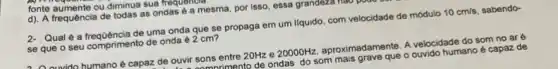 fonte aumente ou diminua sua
d). A frequência de todas as ondas é a mesma, por isso , essa grandoza
2. Qual é a frequência de uma onda que se propaga em um liquido com velocidade de módulo 10cm/s sabendo-
se que o seu comprimento de onda e 2 cm?
Auvido humano é capaz de ouvir sons entre 20Hz e 20000Hz aproximadamente. A velocidade do som no ar e
-anmnrimento de ondas do som mais grave que o ouvido humano é capaz de