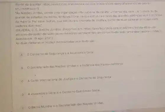 (Fonte da questão https://exercicios brasilescola.uol.com br/exercicios -geografia/exercicios-sobre-
onu.htm#resp-1)
"As Nações Unidas , sendo uma organização internacional de caráter universalista com.um número multo
grande de estados -membros, tenta equilibrar na sua estrutura o peso das grandes potências com o principio
da maioria. Por esse motivo, sua estrutura é chamada de bicéfala contendo duas câmaras principais com
poderes distintos".
(SILVEIRA, C. E Ambito Juridico . Disponivel em https://ambitojuridico.com br/edicoes/revista -46/0-LISO-
abusivo-do-poder -de-veto-pelos -membros -permanentes-do -conselho-de -seguranca-das-nacoes -unidas/>
Acesso em: 19 ago 2021.)
As duas câmaras principajs mencionadas pelo texto são:
A
Conselho de Segurança e a Assembleia Geral.
A
B
Secretariado das Nações Unidas e a Instância dos Países -membros.
C
A Corte Internacional de Justiça e 0
Conselho de Segurança.
D A Assembleia G
Geral e o Conselho
ho Económico Social.
E O Banco Mundia
e o Secretariado
das Nações Unidas