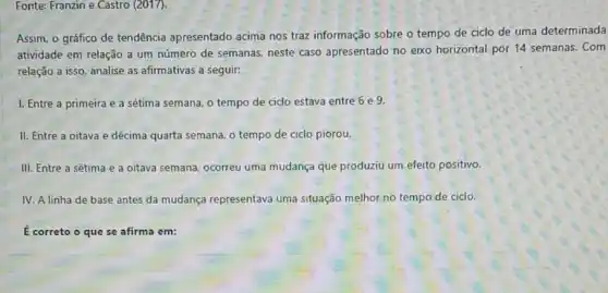 Fonte: Franzin e Castro (2017).
Assim, o gráfico de tendência apresentado acima nos traz informação sobre o tempo de ciclo de uma determinada
atividade em relação a um número de semanas.neste caso apresentado no eixo horizontal por 14 semanas. Com
relação a isso, analise as afirmativas a seguir.
I. Entre a primeira e a sétima semana o tempo de ciclo estava entre 6 e 9.
II. Entre a oitava e décima quarta semana o tempo de ciclo piorou.
III. Entre a sétima e a oitava semana, ocorreu uma mudança que produziu um efeito positivo.
IV. A linha de base antes da mudança representava uma situação melhor no tempo de ciclo.
É correto o que se afirma em: