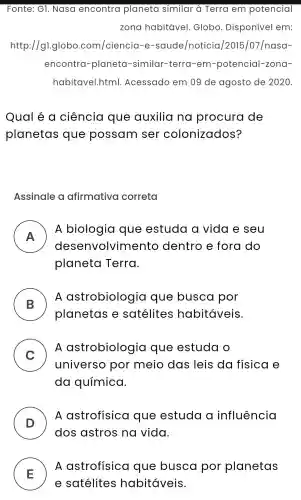 Fonte : G1.Nasa encontra planeta similar à Terra em potencial
zona habitável Globo . Disponível em:
http://g1.globo.com/ciencia -e -saude/noticia /2015 /07/nasa-
encontra -planeta -similar -terra -em -potencial -zona-
habitavel.html.Acessado em 09 de agosto de 2020.
Qual e a ciência que auxilia no procura de
planetas que possam ser colonizados?
Assinale a afirmativa correta
A
A biologia que estuda a vida e seu
dese nvolvimento dentro e fora do
- -
planeta Terra.
B )
LA astrobiologia que busca por
planetas e satélites habitáveis.
C
A astrobiologia que estuda o
v
universo por meio das leis da fisica e
da química.
D )
A astrofisica que estuda influência
dos astros na vida.
E )
A astrofisica que busca por planetas
e satélites habitáveis.