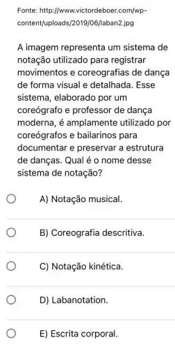 Fonte: http ://www.victordeboer.com/wp-
content/uploads/2019 /06/laban2.jpg
A imagem representa um sistema de
notação utilizado para registrar
movimentos e coreografias de dança
de forma visual e detalhada. Esse
sistema , elaborado por um
coreógrafo e professor de dança
moderna, é amplamente utilizado por
coreógrafos e bailarinos para
documentar e preservar a estrutura
de danças. Qual é o nome desse
sistema de notação?
A) Notação musical.
B) Coreografia descritiva.
C) Notação kinética.
D) Labanotation.
E) Escrita corporal.