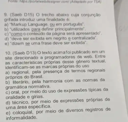 Fonte: https Iportalwebdesigner.com/(Adaptado por TSA)
9. (Saeb D15) O trecho abaixo cuja conjunção
grifada introduz uma finalidade é:
a) "Markup Language , ou em português".
b) "utilizados para definir principalmente".
c) "como o conteúdo da apresentado".
d) "deve ser exibida em negrito e centralizada".
e) "dizem se uma frase deve ser exibida".
10. (Saeb D13) O texto acimafoi publicado em um
site direcionado a programadores de web . Entre
as características próprias desse gênero textual,
identificam-se as marcas próprias do uso
a) regional, pela presença de termos regionais
próprios do Brasil.
b) literário, pela harmonia com as normas da
gramática normativa.
c) oral, por meio do uso de expressões típicas da
oralidade e girias.
d) técnico, por meio de expressões próprias de
uma área especifica.
e) coloquial,por meio de diversos registros de
informalidade.