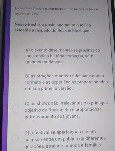 Fonte: https://rockinrio com/rio/pt br/novidade/carta para o
rock-in-rio-1985/
Nesse trecho, o posicionamento que fica
evidente a respeito do Rock in Rlo é que __
A) o evento deve manter-se próximo do
local onde a história começou, sem
grandes mudanças.
B) as atrações mantêm fidelidade com o
formato e as experiencias proporcionadas
em sua primeira versão.
C) os shows são irrelevantes e o principal
objetivo do Rock in Rio é proporcionar
entretenimento aos jovens.
D) o festival se aperfeiçoou e é um
sucesso entre um público de diferentes
gerações, atraindo amigos e familias.