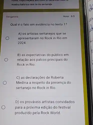 Fonte: https://vejario don't.com/bribeind-marrioben to
medina-balanco-rock-in-rlo - sertanejo
Obrigatórla
Qual é o fato em evidência no texto 1?
A) os artistas sertanejos que se
apresentaram no Rock in Rio em
2024
B) as expectativas do público em
relação aos palcos principais do
Rock in Rio.
C) as declarações de Roberta
Medina a respeito da presença do
sertanejo no Rock in Rio.
D) os prováveis artistas convidados
para a próxima edição do festival
produzido pela Rock World.
Nota: 0.5