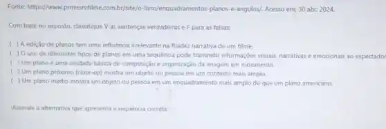 Fonte: https://www primeirofilme.com.br/site/o -livro/enquadramentos-planos-e -angulos/. Acesso em: 30 abr. 2024.
Com base no exposto classifique V as sentenças verdadeiras e F para as falsas:
( ) A edição de planos tem uma influência irrelevante na fluidez narrativa de um filme.
( ) Ouso de diferentes tipos de planos em uma sequência pode transmitur informações visuais narrativas e emocionais ao espectador
( ) Um planoé uma unidade básica de composição e organização da imagem em movimento.
( ) Um plano próximo (close -up) mostra um objeto ou pessoa em um contexto mais amplo.
( ) Um plano médio mostra um objeto ou pessoa em um enquadramento mais amplo do que um plano americano.
Assinale a alternativa que apresenta a sequência correta: