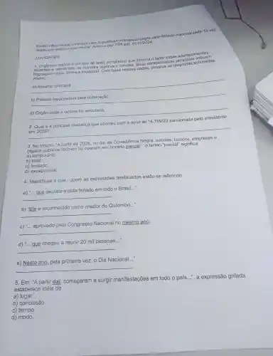 Fonte : https://www.cnnbrasil.com br/politica
neste-an o-saiba-o Acesso oor TSA em:11/11/2024
ATIVIDADES
1.0
gênero noticia é um tipo de texto jornalístico que informa 0 leitor sobre acontecimentos
abaixo.
s e relevantes , de maneira objetiva e concisa. Suas caracteristica espostas solicitadas
__ a) Assunto principal.
__
__ d) Órgão onde a notícia foi veiculada.
ocorreu com
nova lei 14 .759/23
a principal mudanga que ocorrsu com a sancionada pelo presidente
__
3. No trecho:"A partir de 2024, no dia da Consciência Negra , escolas , bancos , empresas e
órgãos públicos fecham ou operam em horário parcial.", 0 termo "parcial"significa
a)temporário.
b) total.
C)limitado.
d)excepcional
4 . Identifique a que / quem as expressões destacadas estão se referindo.
a) "... que declara a data feriado em todo o Brasil..."
__
b) "Ele é reconhecido como criador do Quilombo..."
__
C)... aprovado pelo Congresso Nacional no mesmo ano.
__
d) "... gue chegou a reunir 20 mil pessoas..."
__
__
e) Neste ano, pela primeira vez, o Dia Nacional.
__
5. Em: "A partir daí começaram a surgir manifestações em todo o país...", a expressão grifada
estabelece ideia de
a) lugar.
b)conclusão.
c) tempo.
d) modo.