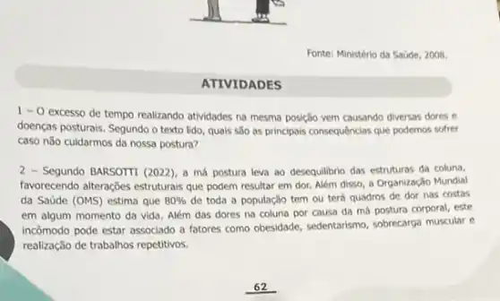 Fonte: Ministério da Saúde 2008.
1-0
excesso de tempo realizando atividades na mesma posição vem causando diversas dores e
doenças posturais. Segundo o texto lido, quais são as principals consequências que podemos sofrer
caso nǎo cuidarmos da nossa postura?
2 - Segundo BARSOTTI (2022), a má postura leva ao desequilibrio das estruturas da coluna,
favorecendo alterações estruturals que podem resultar em dor Além disso, a Organização Mundial
da Saúde (OMS) estima que 80%  de toda a população tem ou terá quadros de dor nas costas
em algum momento da vida. Além das dores na coluna por causa da má postura corporal este
incômodo pode estar associado a fatores como obesidade sedentarismo, sobrecarga muscular e
realização de trabalhos repetitivos.
ATIVIDADES