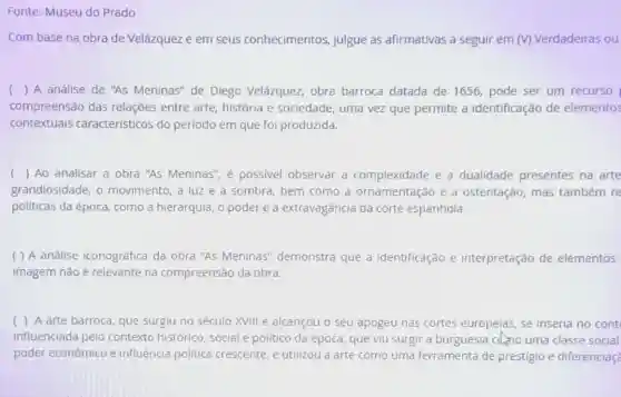 Fonte: Museu do Prado
Com base na obra de Velázquez e em seus conhecimentos julgue as afirmativas a seguir em (V)Verdadeiras ou
( ) A análise de "As Meninas" de Diego Velázquez, obra barroca datada de 1656, pode ser um recurso
compreensão das relações entre arte história e sociedade uma vez que permite a identificação de elementos
contextuais caracteristicos do periodo em que foi produzida.
( ) Ao analisar a obra "As Meninas", é possivel observar a complexidade e a dualidade presentes na arte
grandiosidade, o movimento, a luz e a sombra, bem como a ornamentação e a ostentação, mas também re
políticas da época como a hierarquia, o poder e a extravagância da corte espanhola.
( ) A análise iconográfica da obra "As Meninas''demonstra que a identificação e interpretação de elementos
imagem não é relevante na compreensão da obra
( ) A arte barroca, que surgiu no século XVIII e alcançou o seu apogeu nas cortes europeias, se inseria no cont
influenciada pelo contexto histórico , social e politico da época, que viu surgir a burguesia cdno uma classe social
poder econômico e influência politica crescente, e utilizou a arte como uma ferramenta de prestigio e diferenciaç