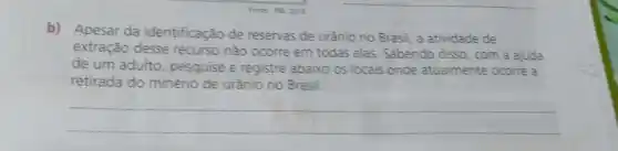 Fonte: NB, 2019
b) Apesar da identificação de reservas de urânio no Brasil, a atividade de
extração desse recurso não ocorre em todas elas. Sabendo disso, com a ajuda
de um adulto pesquise e registre abaixo os locais onde atualmente ocorre a
retirada do minério de urânio no Brasil.
__