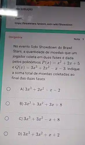 Fonte:
https://braw/stars.fandom .com/wiki/Showdown
Obrigatória
No evento Solo Showdown do Brawl
Stars, a quantidade de moedas que um
jogador coleta em duas fases é dada
pelos polinômios P(x)=x^2+2x+5
e Q(x)=3x^3+2x^2-x-3
Indique
a soma total de moedas coletadas ao
final das duas fases.
A) 3x^3+2x^2-x-2
B) 3x^3+3x^2+3x+8
(C) 3x^3+3x^2-x+8
D) 3x^3+3x^2+x+2
Nota: 1