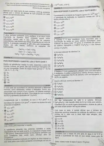 (Fonte-https://gt.globo.com/tantastico/holida baroos doouro
legal-no-brasil-dinelin-movimenta do-as-margany da-leichegou-a-r-16-
bilhoes-em-dols- anos.ghtm)
Supondo que cada barra de ouro continha 1,576 kg, podemos
que o numero do átomos de ouro presente em cada
barra 6 de aproximad amente:
D 4,8times 10^23
B 1,2times 10^23
C 4,8times 10^22
(d) 4,8times 10^24 D
D 2,4times 10^23
Texto base 3
etino, também conhecido como acotileno, é um alcino muito
importanto na Quimica. Esse composto possuru várias
aplicaçōos.dentro elas o uso como gás do maçarico
oxlacetilenico, cuja chama azul atinge temperaturas em
3000^circ C.
A produção Industrial do gás etino está representada,
abaixo, om trés etapas, conforme as equaçōes
balanceadas:
CaCO_(3)arrow CaO+CO_(2)
CaO+Carrow CaC_(2)+CO
CaC_(2)+H_(2)Oarrow Ca(OH)_(2)+C_(2)H_(2)
Questão 4
PARA RESPONDER A QUESTÃO LEIA O TEXTO BASE 3
Dentre as substânclas citadas no texto, determine a soma das
massas molares, em g/mol das que contenham hidrogênio (H)
em sua composição. Dados de massa molar (g/mol):C=12;Ca
=40;H=1;O=16.
A 18.
B 74.
C 26.
D (d) 118
100.
Questão 5
UFRR
ouro pode ser encontrado na natureza associado a diferentes
minerals, como carbonatos, sulfetos e feldspatos. Porém, sua
associação mais comum é com O quartzo, um mineral composto do
basicamente de dióxido de silicio. Uma pepita de ouro e quartzo
de 93,6 g apresenta densidade de 7,8g/cm3.
Considerando que a densidade do ouro é 19,3g/cm^3 ea
densidade do quartzo é 2,6g/cm^3 o número de átomos de ouro
presentes na pepita 6:
A 16times 10^23
B 6times 10^23
C 12times 10^23
D 8times 10^23
C 2times 10^23
Texto base 4
Lela o texto para responder a questão.
A substancia presente nas pimentas vermelha - verde,
responsável por sua molar
=305g/mol) Suas propriedades farmacoldgicas permitem que
substitincia seja usada como principle ativo em
analgésicos.
A pimenta vermelha é cultivada em regióes de clima tropical eo
solo ideal para o seu cultivo apresenta concentração de lons H+
=10^-6mol/L , a 25^circ C
Questão 6
PARA RESPONDER A QUESTAO LEIAO TEXTO BASE 4
Considerando a constante do Avogadro igual a
6times 10^23mol^-1
a quantidade de moléculas de capsaicina contida em 1229
desso principlo ativo 6
A 6,2times 10^24
B 1,5times 10^23
2,4times 10^23
D 1,5times 10^24
C 2,4times 10^22
Questão 7
SIS
A vitamina C é uma substancla multo importanto para a
manutenção da saúde do nosso sistema imunologico. Essa
de massa molar 176g/mol 6 constitulda por átomos
de carbono, hidrogênio o oxigênio (C_(x)H_(y)O_(z)) e sua fórmula
mínima C_(3)H_(4)O_(3)
A fórmula molecular da vitamina C 6:
C_(3)H_(4)O_(3)
B C_(4)H_(3)O_(4)
C C_(5)H_(10)O_(5)
D C_(6)H_(8)O_(6)
E C_(9)H_(12)O_(9)
Questão 8
UNIFOR
farmaco Yé um medicamento utilizado como anti-inflamatorio
e analgésico. A andilise centesimal do referido fármaco revelou a
35,5%  de oxigênio.
seguinte composição: 60,0%  de carbono; 4,5%  de hidrogênio; e
Qual é a fórmula mínima do fármaco Y?
A C_(2)H_(2)O
B C_(2)H_(2)O_(2)
C C_(3)H_(2)O_(3)
D C_(4)H_(8)O
B C_(5)H_(4)O_(2)
Questǎo 9
FATEC
Um dos componentes do calé é a cafeina (tórmula:
C_(8)H_(10)N_(4)O_(2)). cuja ingestão diária de 9,9 g é letal para adultos.
Considere que um adulto ingere diariamente n xicaras de café 0
que cada xicara contém 180 mg de cafeina.
Com base no texto , é correto afirmar que o número de
elementos quimicos presentes na molécula de cafeina e o valor
mínimo de n, para que a dose letal seja atingida, são,
respectivamente,
A 4 e 55.
B 4 0125
24 055
D 24 e 125
B 24 0160
Questão 10
Considere que a massa de uma gota de água é de 0,10 g.
Calcule a quantidade de mols (n) que existe nessa gota de
água.
Dado: massa molar da água é igual a 18g/mol
UEA-Especifico