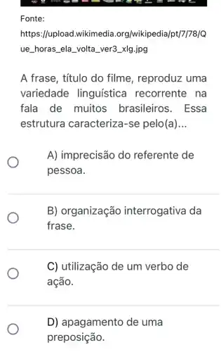 Fonte:
https://upload .wikimedia .org/wikipedia/pt/7/78/Q
ue __ horas __ ela __ volta __ ver3_xIg.jpg
A frase, título do filme , reproduz uma
variedade linguística I recorrente na
fala de muitos brasileiros . Essa
estrutura caracteriza-se pelo(a) __
A) imprecisão do referente de
pessoa.
B) organização interrogativa da
frase.
C) utilização de um verbo de
ação.
D) apagamento de uma
preposição.