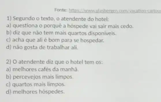 Fonte:https://www.glasbergen.com Nacation-cartoo
1) Segundo o texto , o atendente do hotel:
a) questiona o porquê a hóspede vai sair mais cedo.
b) diz que não tem mais quartos disponiveis.
c) acha que ali é bom para se hospedar.
d) não gosta de trabalhar ali.
2) O atendente diz que o hotel tem os:
a) melhores cafés da manha.
b) percevejos mais limpos.
c) quartos mais limpos.
d) melhores hóspedes.