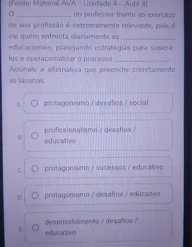 (Fonte:Material AVA - Unidade 4 - Aula 4)
__ do professor frente ao exercicio
de sua profissão é extremamente relevante , pois é
ele quem enfrenta diariamente OS __
educacionais planejando estratégias para superá-
lose operacionalizar o processo __
Assinale a alternativa que preenche corretamente
as lacunas.
A.
protagonismo / desafios / social
B.
profissionalis mo / desafios /
educativo
C.
protagonismo / sucessos / educativo
D.
protagonismo /desafios /educativo
E.
desenvolvim ento / desafios /
educativo