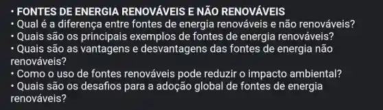 - FONTES DE ENERGIA RENOVAVEIS E NĂO RENOVAVEIS
- Qual é a diferença entre fontes de energia renováveis e não renováveis?
- Quais são os exemplos de fontes de energia renováveis?
- Quais são as vantagens e desvantagens das fontes de energia não
renováveis?
- Como o uso de fontes renováveis pode reduzir o impacto ambiental?
Quais são os desafios para a adoção global de fontes de energia
renováveis?